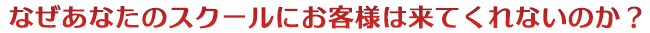 なぜあなたのスクールにお客様は来てくれないのか？